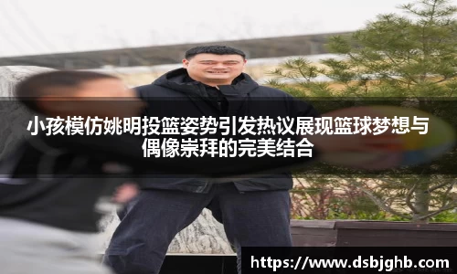 小孩模仿姚明投篮姿势引发热议展现篮球梦想与偶像崇拜的完美结合