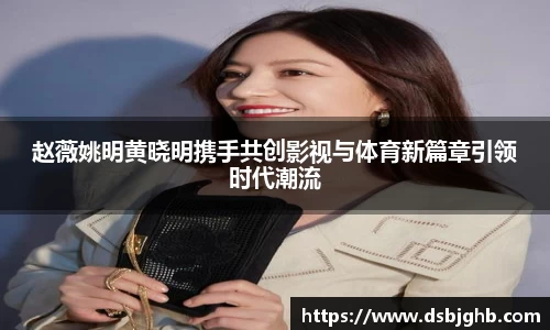 赵薇姚明黄晓明携手共创影视与体育新篇章引领时代潮流
