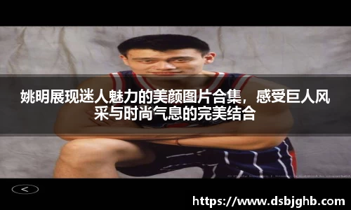 姚明展现迷人魅力的美颜图片合集，感受巨人风采与时尚气息的完美结合