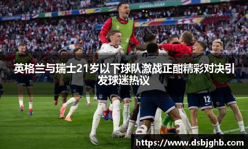 英格兰与瑞士21岁以下球队激战正酣精彩对决引发球迷热议